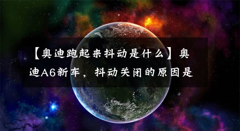 【奥迪跑起来抖动是什么】奥迪A6新车,抖动关闭的原因是什么?