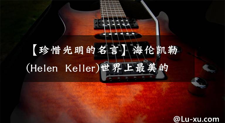 【珍惜光明的名言】海伦凯勒(Helen  Keller)世界上最美的东西是看不见或摸不到的，要用心去感受。