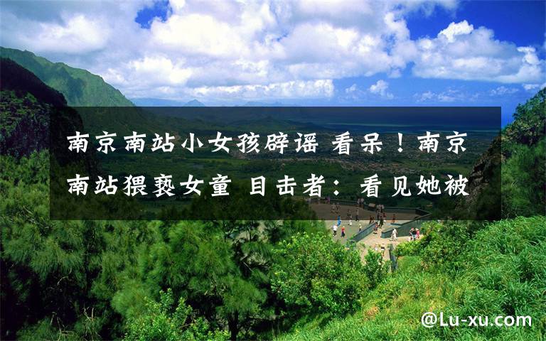 南京南站小女孩辟谣 看呆!南京南站猥亵女童 目击者:看见她被摸了约5分钟