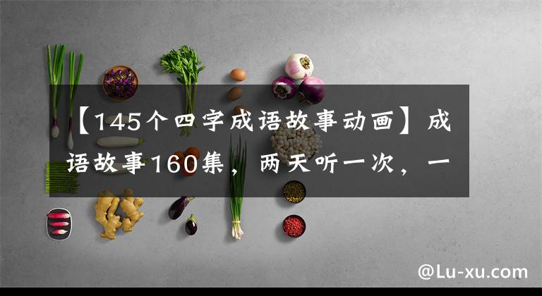 【145个四字成语故事动画】成语故事160集,两天听一次,一年很容易掌握。)。
