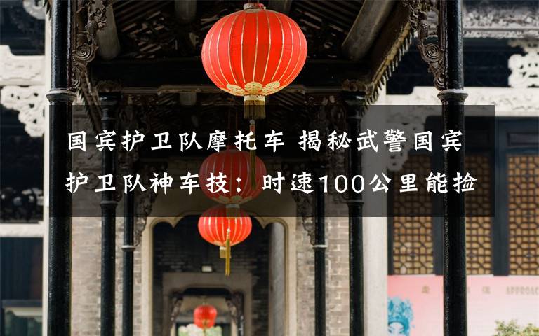 国宾护卫队摩托车 揭秘武警国宾护卫队神车技:时速100公里能捡起地上一枚硬币