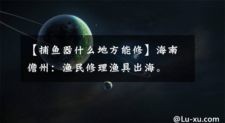 【捕鱼器什么地方能修】海南儋州:渔民修理渔具出海。