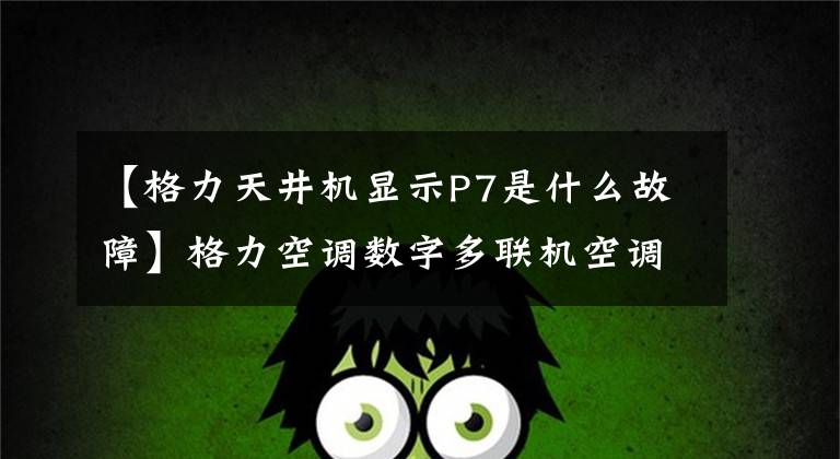 【格力天井机显示P7是什么故障】格力空调数字多联机空调故障代码表，空调坏了，自己找原因。