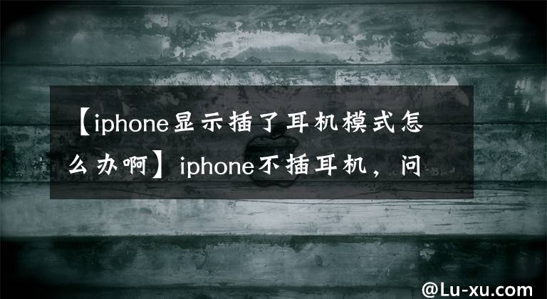 【iphone显示插了耳机模式怎么办啊】iphone不插耳机,问什么都会显示耳机模式?