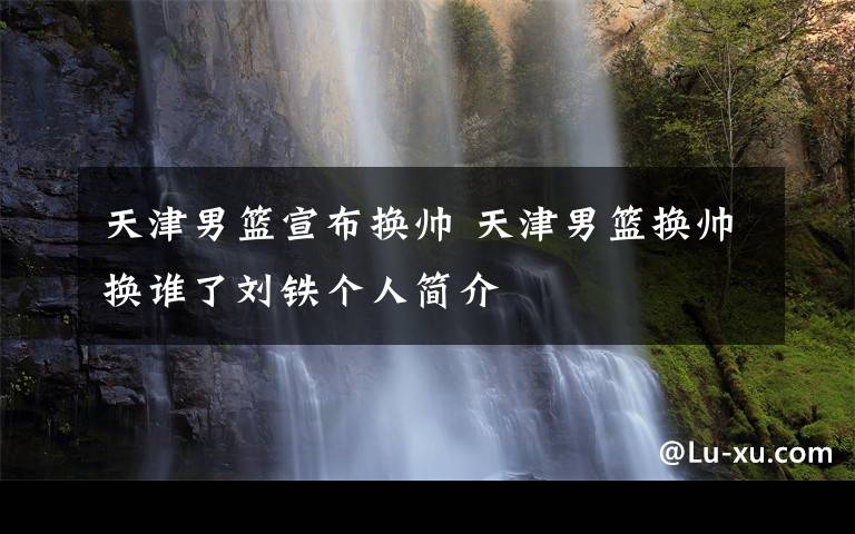 天津男篮宣布换帅 天津男篮换帅换谁了刘铁个人简介