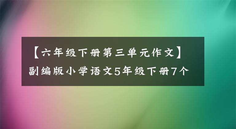 【六年级下册第三单元作文】副编版小学语文5年级下册7个单元作文范文。