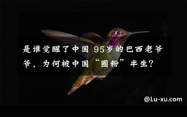 是谁觉醒了中国 95岁的巴西老爷爷,为何被中国“圈粉”半生?