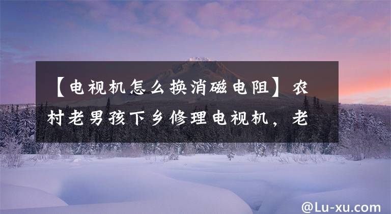 【电视机怎么换消磁电阻】农村老男孩下乡修理电视机,老乡拉的机器把老男孩们都吓呆了。
