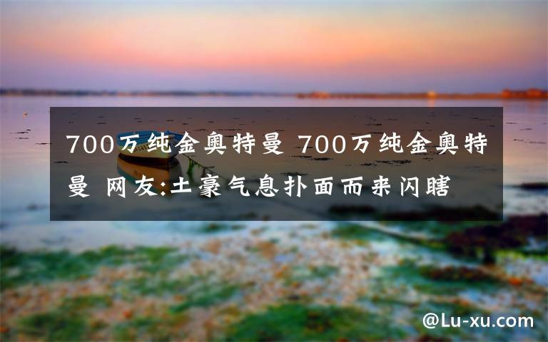 700万纯金奥特曼 700万纯金奥特曼 网友:土豪气息扑面而来闪瞎我的钛合金狗眼