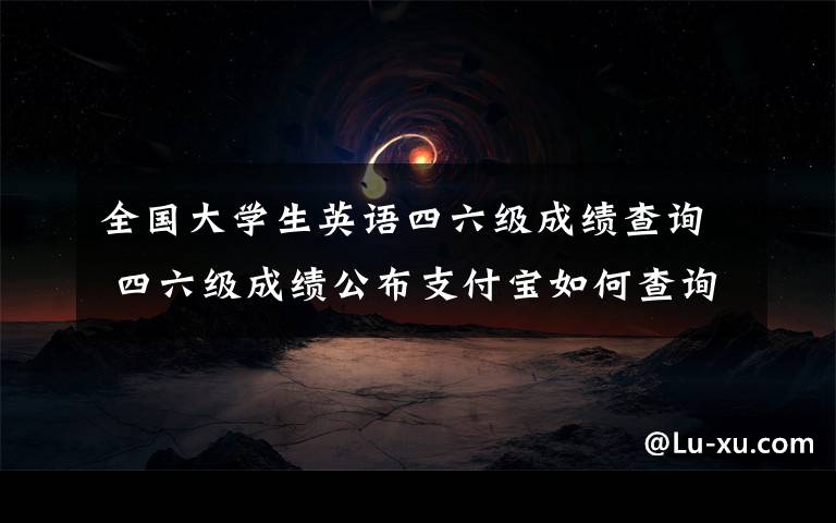 全国大学生英语四六级成绩查询 四六级成绩公布支付宝如何查询英语四六级成绩 忘记四六级准考证咋办?