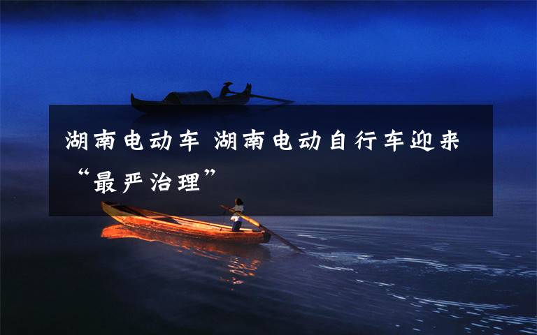 湖南电动车 湖南电动自行车迎来“最严治理”