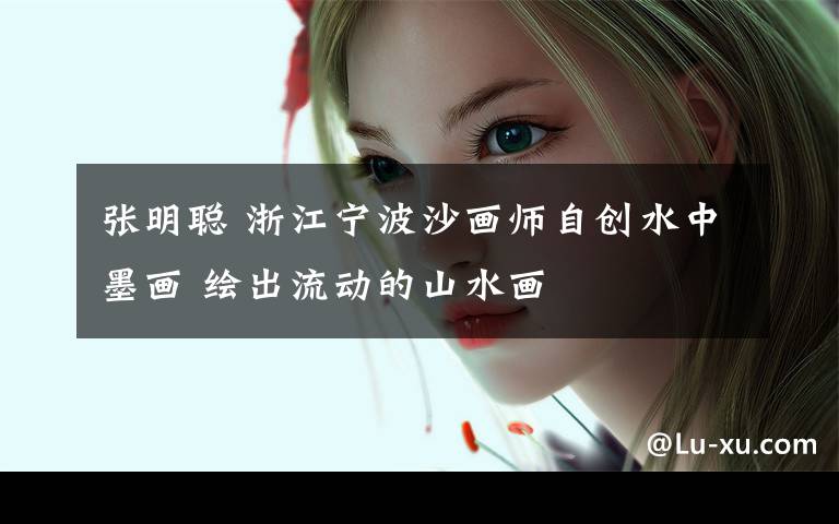 张明聪 浙江宁波沙画师自创水中墨画 绘出流动的山水画