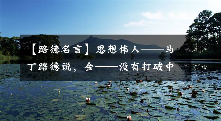 【路德名言】思想伟人——马丁路德说,金——没有打破中世纪枷锁的第一把锤子。