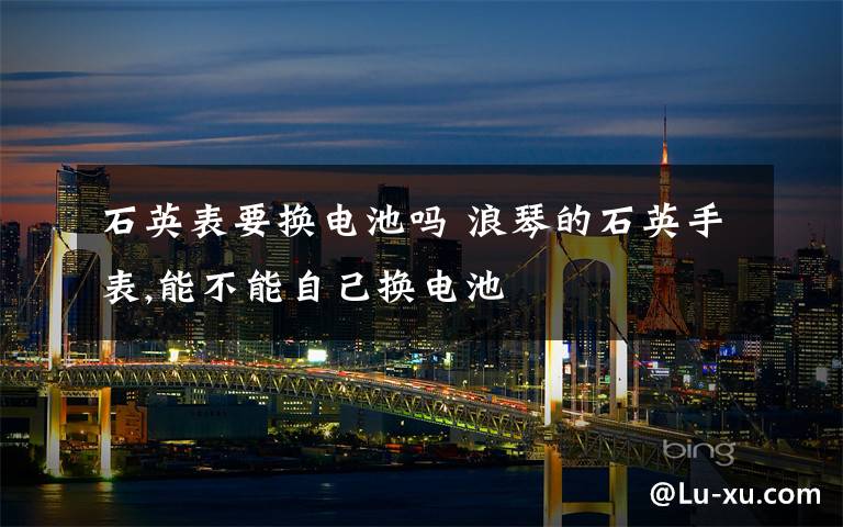 石英表要换电池吗 浪琴的石英手表,能不能自己换电池