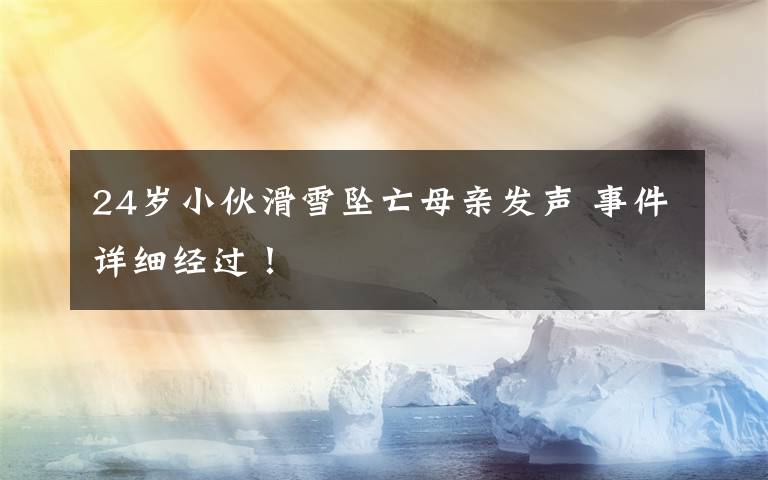 24岁小伙滑雪坠亡母亲发声 事件详细经过！