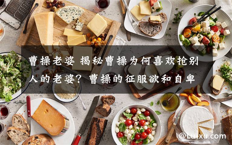 曹操老婆 揭秘曹操为何喜欢抢别人的老婆?曹操的征服欲和自卑感在作怪