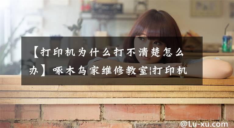 【打印机为什么打不清楚怎么办】啄木鸟家维修教室|打印机打印不好，怎么处理？