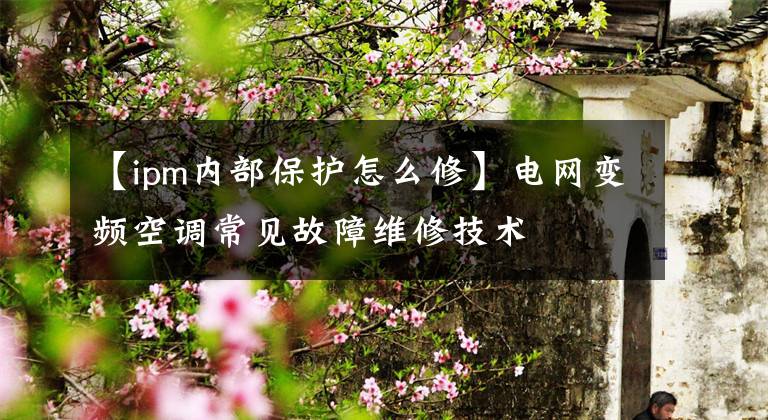 【ipm内部保护怎么修】电网变频空调常见故障维修技术