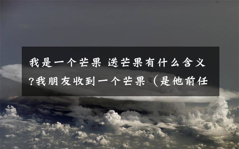 我是一个芒果 送芒果有什么含义?我朋友收到一个芒果(是他前任女朋友送的,现在分了),要我帮他查送芒果有什么含义,各位大哥大姐知道的讲一