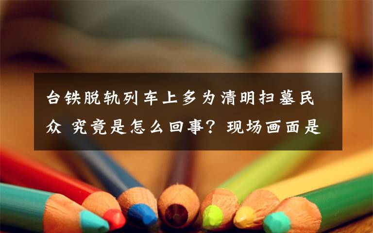 台铁脱轨列车上多为清明扫墓民众 究竟是怎么回事?现场画面是什么?