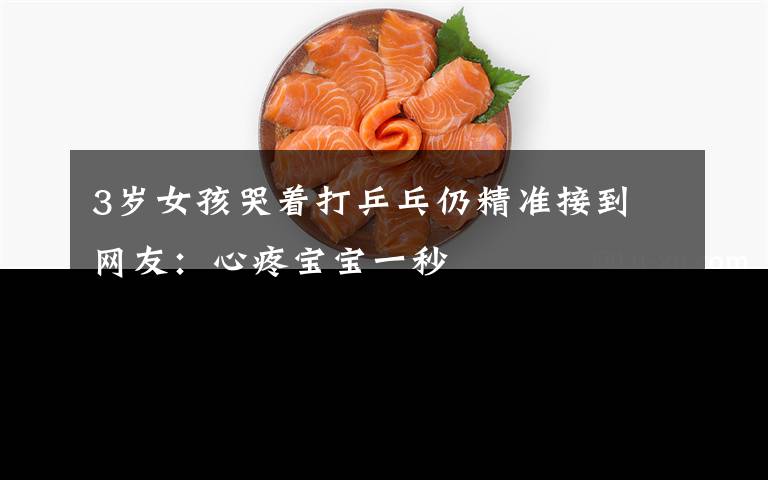 3岁女孩哭着打乒乓仍精准接到 网友:心疼宝宝一秒