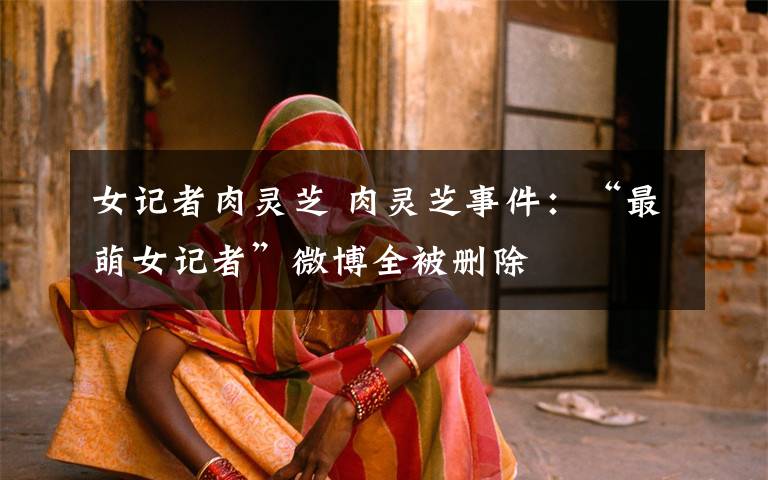 女记者肉灵芝 肉灵芝事件:“最萌女记者”微博全被删除