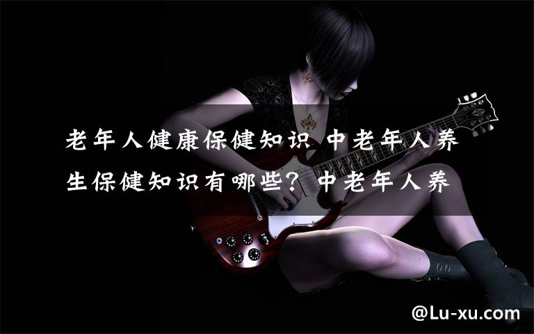 老年人健康保健知识 中老年人养生保健知识有哪些?中老年人养生保健知识如何养生?