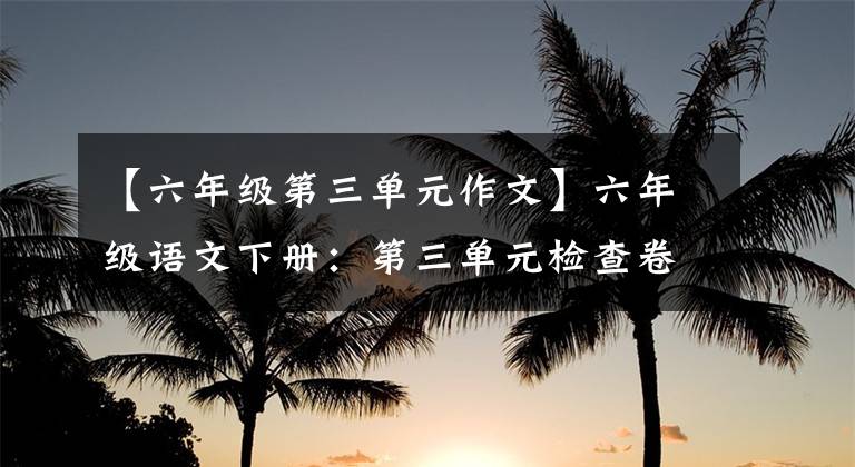 【六年级第三单元作文】六年级语文下册：第三单元检查卷3套答案，经典、全面、可下载。