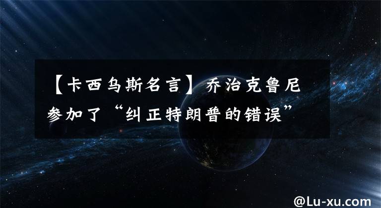 【卡西乌斯名言】乔治克鲁尼参加了“纠正特朗普的错误”的鼓励。