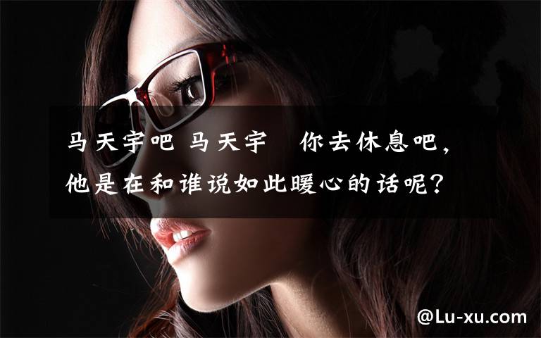 马天宇吧 马天宇︰你去休息吧,他是在和谁说如此暖心的话呢?