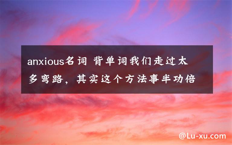 anxious名词 背单词我们走过太多弯路,其实这个方法事半功倍!