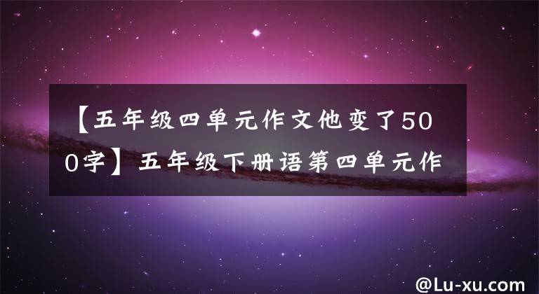 【五年级四单元作文他变了500字】五年级下册语第四单元作文《他_____了》写作指导