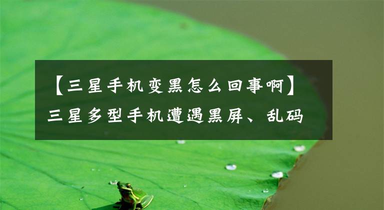 【三星手机变黑怎么回事啊】三星多型手机遭遇黑屏、乱码、重启，三星：正在积极调查原因。