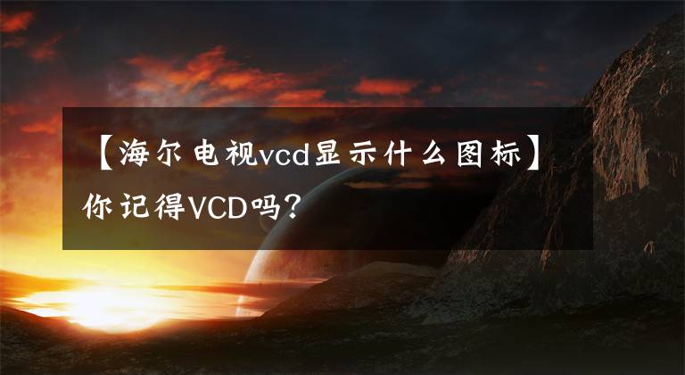 【海尔电视vcd显示什么图标】你记得VCD吗？