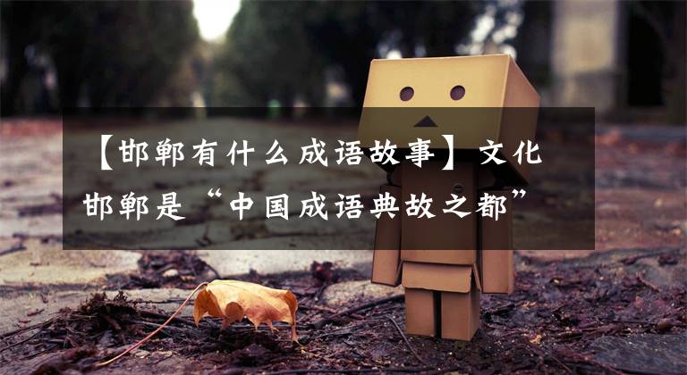 【邯郸有什么成语故事】文化邯郸是“中国成语典故之都”!你知道很多成语的原因吗?