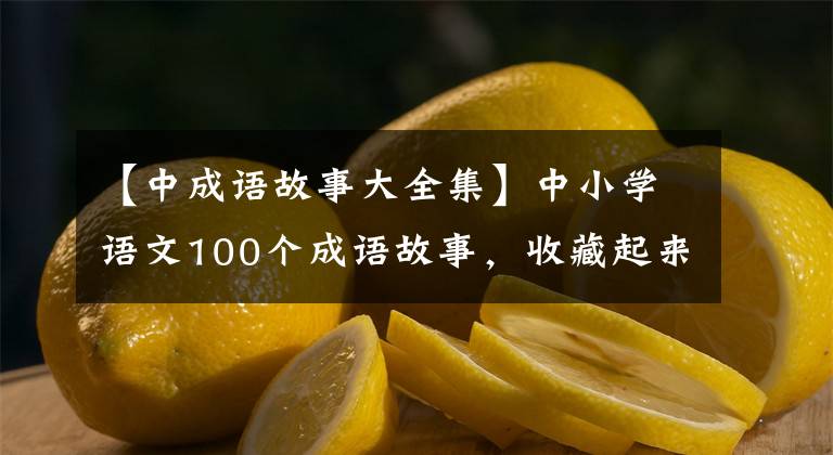 【中成语故事大全集】中小学语文100个成语故事，收藏起来，暑假慢慢讲给孩子们听！