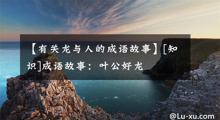 【有关龙与人的成语故事】[知识]成语故事：叶公好龙