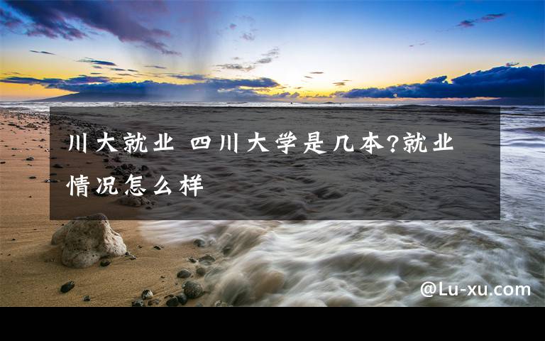 川大就业 四川大学是几本?就业情况怎么样