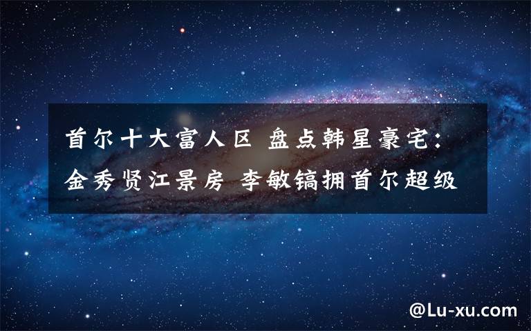 首尔十大富人区 盘点韩星豪宅:金秀贤江景房 李敏镐拥首尔超级豪宅