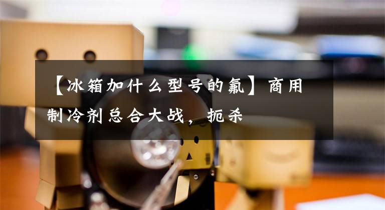 【冰箱加什么型号的氟】商用制冷剂总合大战,扼杀