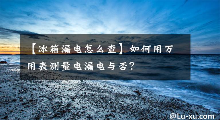 【冰箱漏电怎么查】如何用万用表测量电漏电与否?