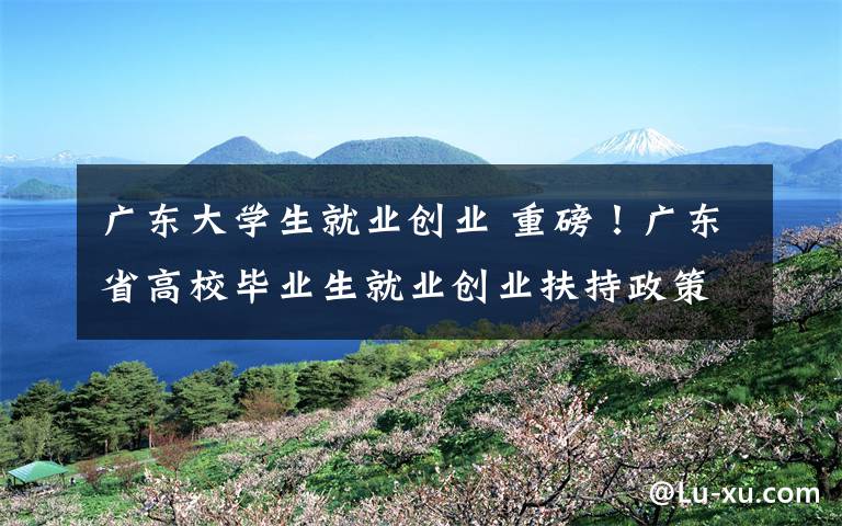 广东大学生就业创业 重磅!广东省高校毕业生就业创业扶持政策清单