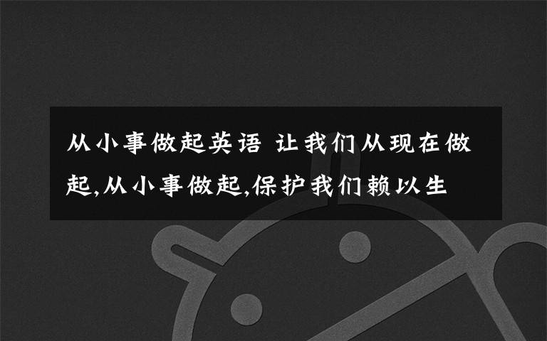 从小事做起英语 让我们从现在做起,从小事做起,保护我们赖以生存的环境吧-这句话用英语怎么说
