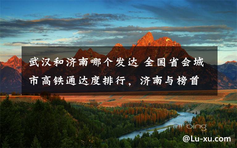 武汉和济南哪个发达 全国省会城市高铁通达度排行,济南与榜首仅一城之差
