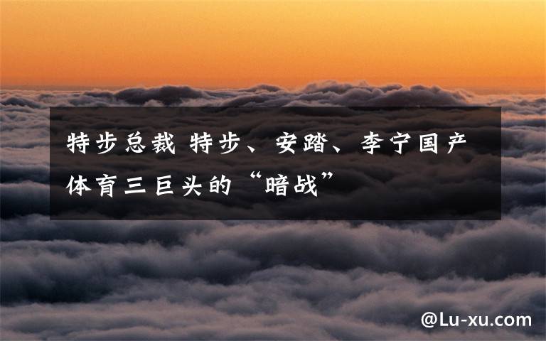 特步总裁 特步、安踏、李宁国产体育三巨头的“暗战”