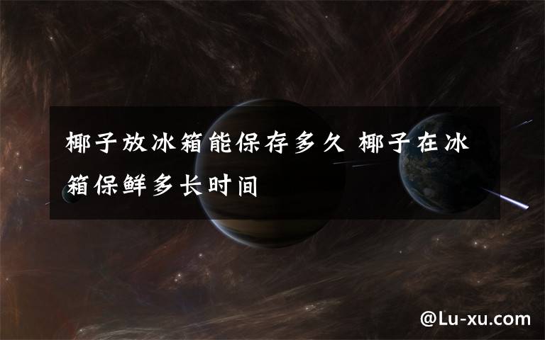 椰子放冰箱能保存多久 椰子在冰箱保鲜多长时间