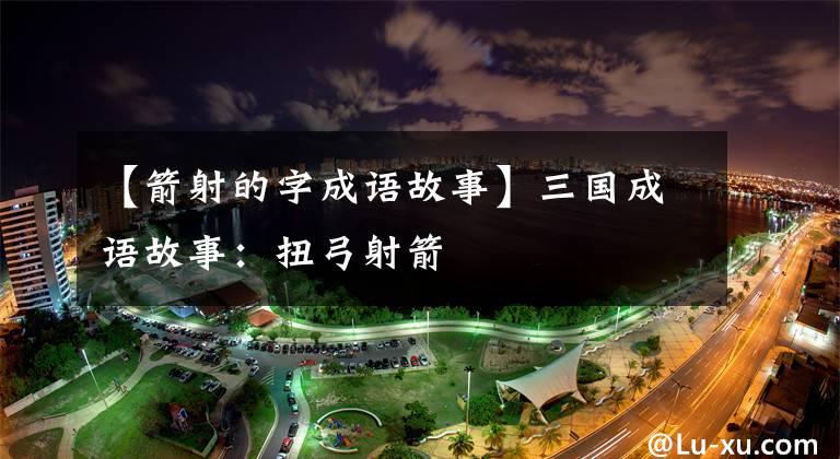 【箭射的字成语故事】三国成语故事:扭弓射箭