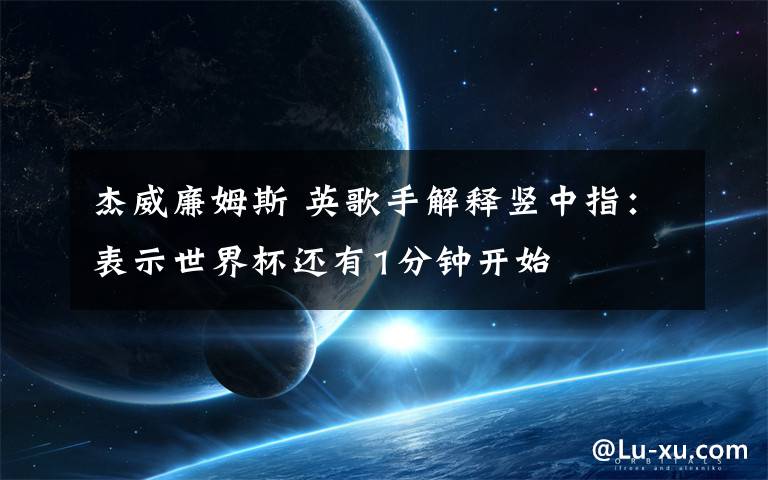 杰威廉姆斯 英歌手解释竖中指:表示世界杯还有1分钟开始