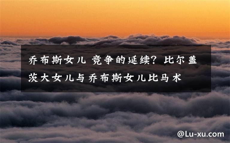 乔布斯女儿 竞争的延续?比尔盖茨大女儿与乔布斯女儿比马术