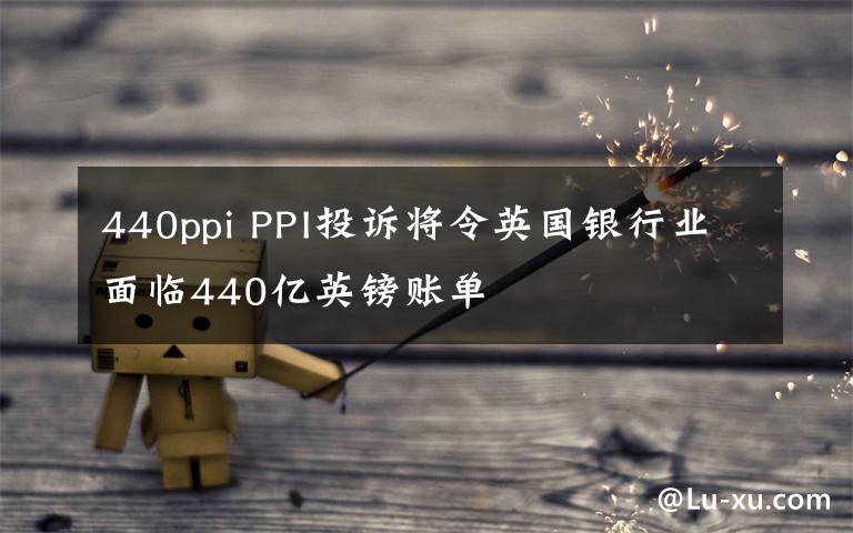440ppi PPI投诉将令英国银行业面临440亿英镑账单